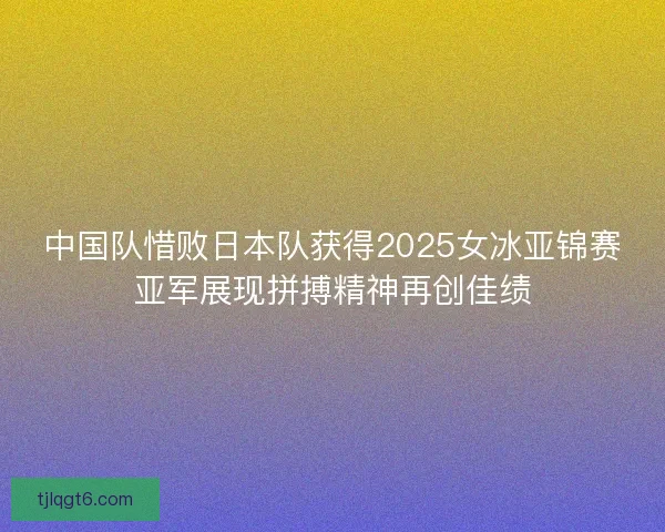 中国队惜败日本队获得2025女冰亚锦赛亚军展现拼搏精神再创佳绩