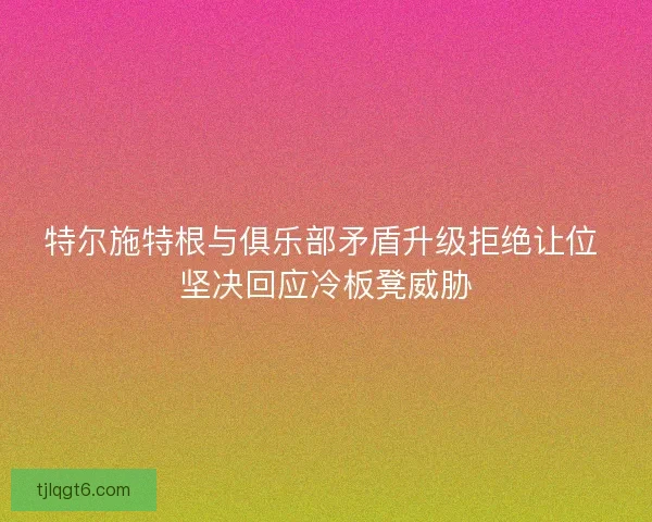 特尔施特根与俱乐部矛盾升级拒绝让位 坚决回应冷板凳威胁