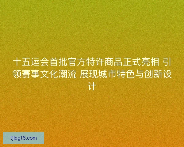 十五运会首批官方特许商品正式亮相 引领赛事文化潮流 展现城市特色与创新设计
