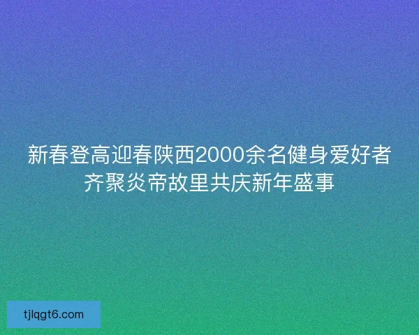 新春登高迎春陕西2000余名健身爱好者齐聚炎帝故里共庆新年盛事