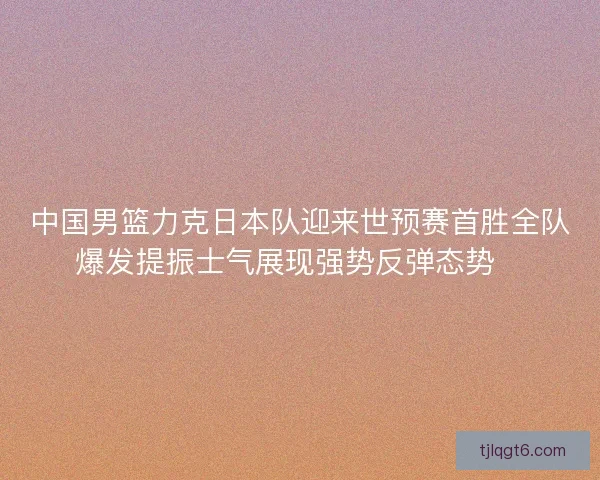 中国男篮力克日本队迎来世预赛首胜全队爆发提振士气展现强势反弹态势🏀