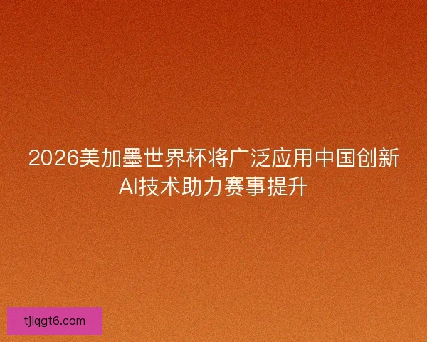 2026美加墨世界杯将广泛应用中国创新AI技术助力赛事提升