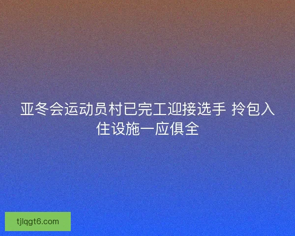 亚冬会运动员村已完工迎接选手 拎包入住设施一应俱全