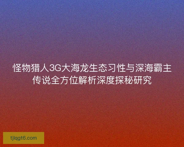 怪物猎人3G大海龙生态习性与深海霸主传说全方位解析深度探秘研究