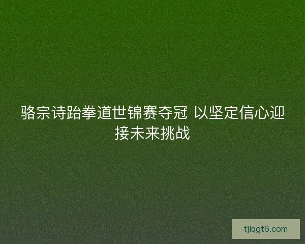 骆宗诗跆拳道世锦赛夺冠 以坚定信心迎接未来挑战