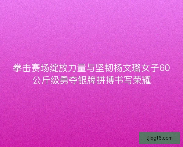 拳击赛场绽放力量与坚韧杨文璐女子60公斤级勇夺银牌拼搏书写荣耀