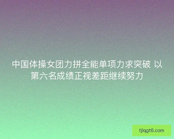 中国体操女团力拼全能单项力求突破 以第六名成绩正视差距继续努力