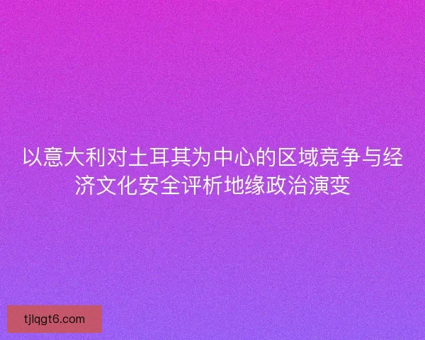 以意大利对土耳其为中心的区域竞争与经济文化安全评析地缘政治演变