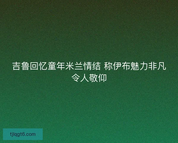 吉鲁回忆童年米兰情结 称伊布魅力非凡令人敬仰