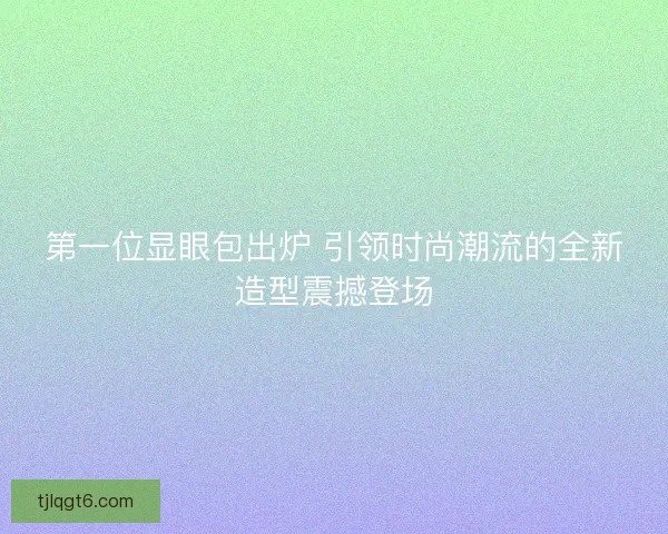第一位显眼包出炉 引领时尚潮流的全新造型震撼登场