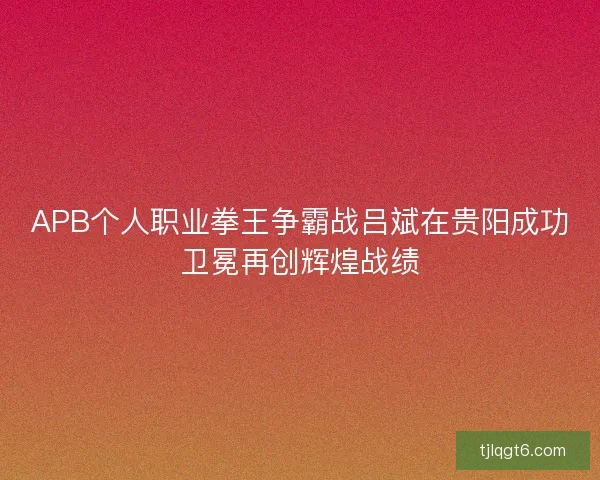 APB个人职业拳王争霸战吕斌在贵阳成功卫冕再创辉煌战绩 APB个人职业拳王争霸战吕斌在贵阳成功卫冕再创辉煌战绩