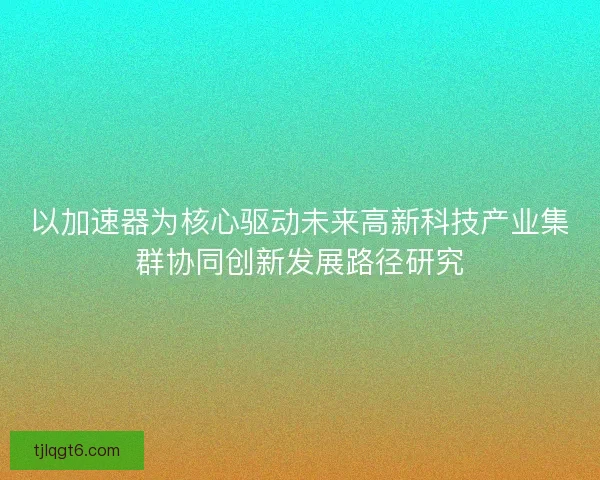 以加速器为核心驱动未来高新科技产业集群协同创新发展路径研究
