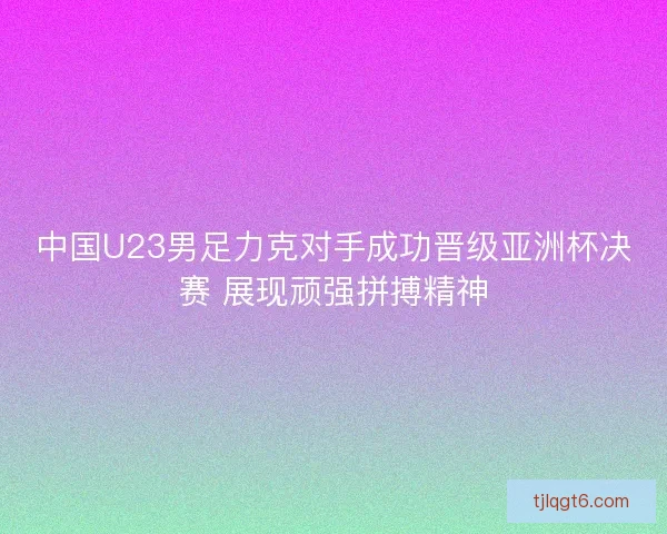 中国U23男足力克对手成功晋级亚洲杯决赛 展现顽强拼搏精神