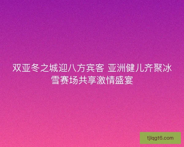 双亚冬之城迎八方宾客 亚洲健儿齐聚冰雪赛场共享激情盛宴