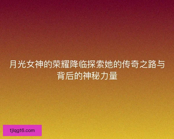 月光女神的荣耀降临探索她的传奇之路与背后的神秘力量
