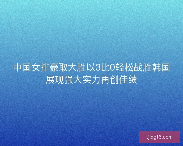 中国女排豪取大胜以3比0轻松战胜韩国展现强大实力再创佳绩 中国女排豪取大胜以3比0轻松战胜韩国展现强大实力再创佳绩