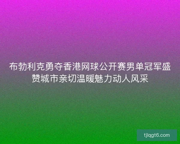 布勃利克勇夺香港网球公开赛男单冠军盛赞城市亲切温暖魅力动人风采