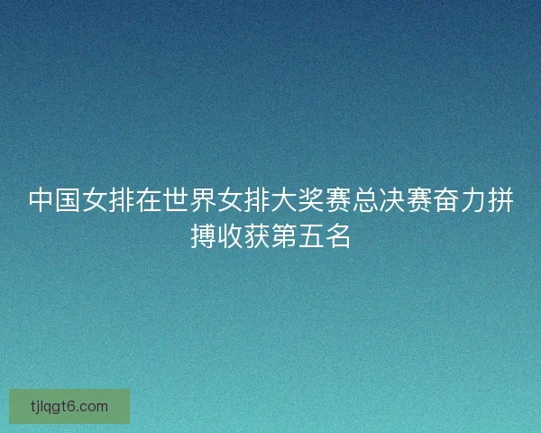 中国女排在世界女排大奖赛总决赛奋力拼搏收获第五名