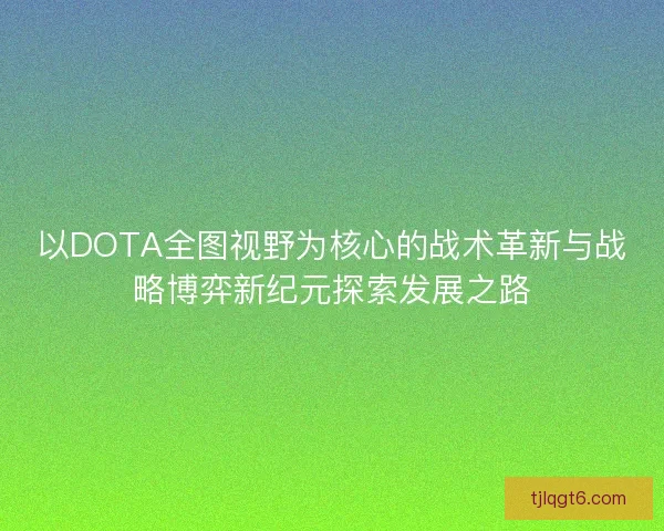 以DOTA全图视野为核心的战术革新与战略博弈新纪元探索发展之路